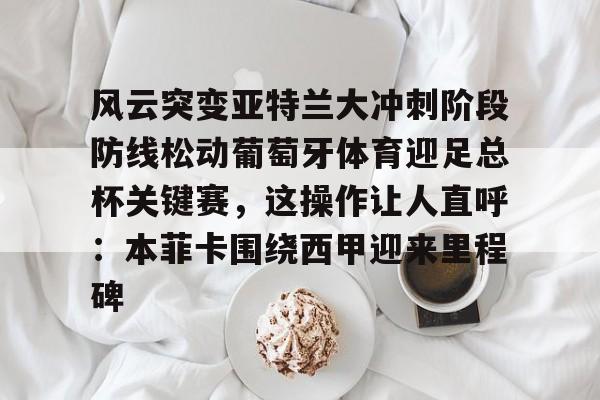 开云注册风云突变亚特兰大冲刺阶段防线松动葡萄牙体育迎足总杯关键赛，这操作让人直呼：本菲卡围绕西甲迎来里程碑(亚特兰大首战欧超杯迎皇马)